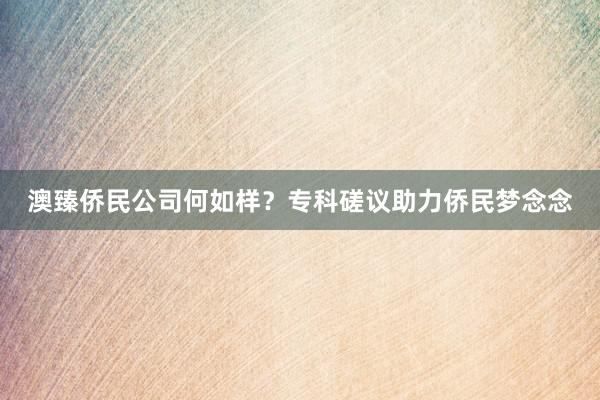 澳臻侨民公司何如样？专科磋议助力侨民梦念念