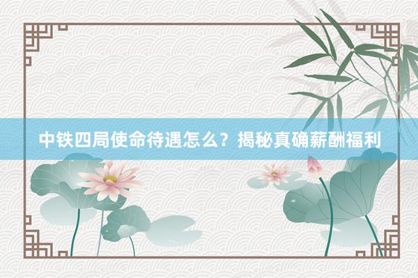 中铁四局使命待遇怎么？揭秘真确薪酬福利